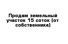 Продам земельный участок 15 соток (от собственника)